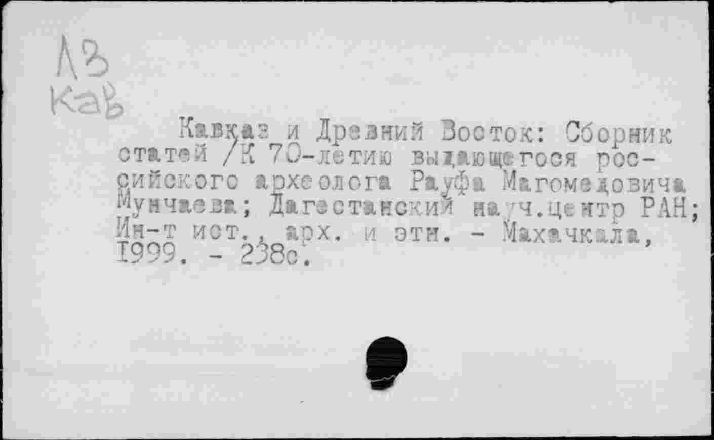 ﻿Kak „
Кавказ и Древний Восток: Сборник статей /К 70-летию выдающегося российского археолога Рауфа Магомедовича Мунчаева; Дагестански/ на ч.центр РАН ИСТ. , арх. и эти. - Махачкала, 1999. - 238с.